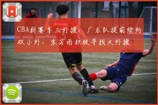 CBA新赛季三外援，广东队提前续约双小外，朱芳雨积极寻找大外援
