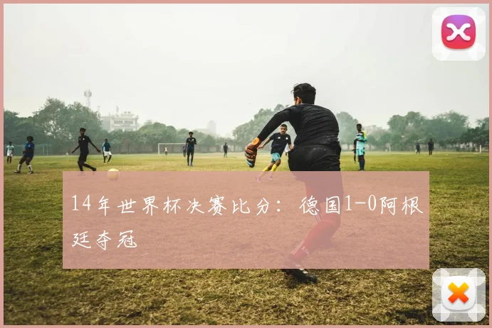 14年世界杯决赛比分：德国1-0阿根廷夺冠