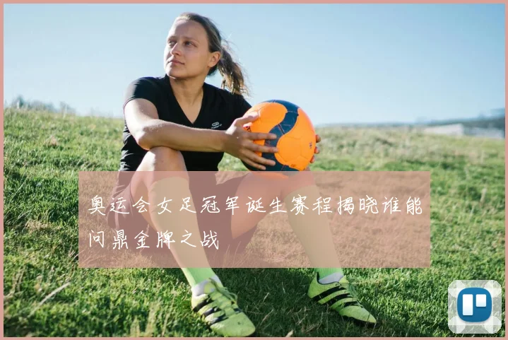 奥运会女足冠军诞生赛程揭晓谁能问鼎金牌之战