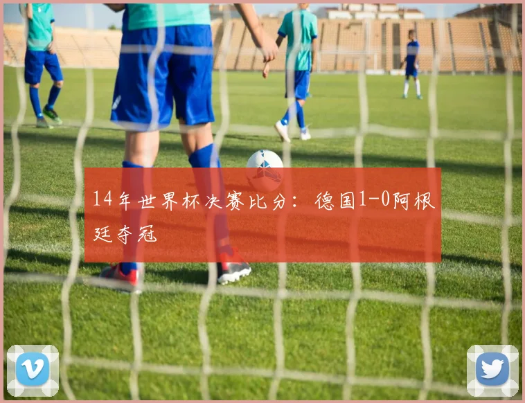14年世界杯决赛比分：德国1-0阿根廷夺冠