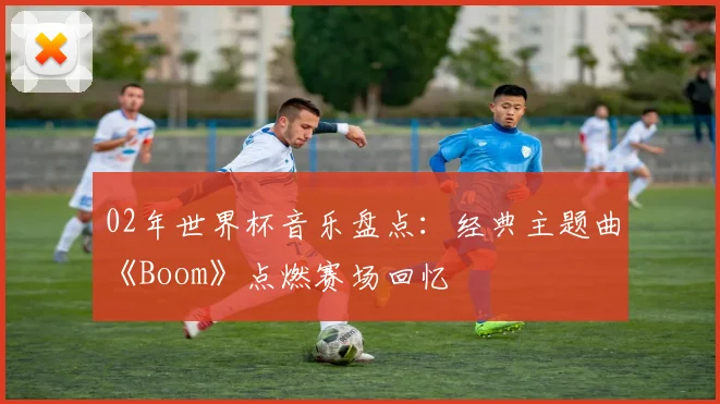 02年世界杯音乐盘点：经典主题曲《Boom》点燃赛场回忆