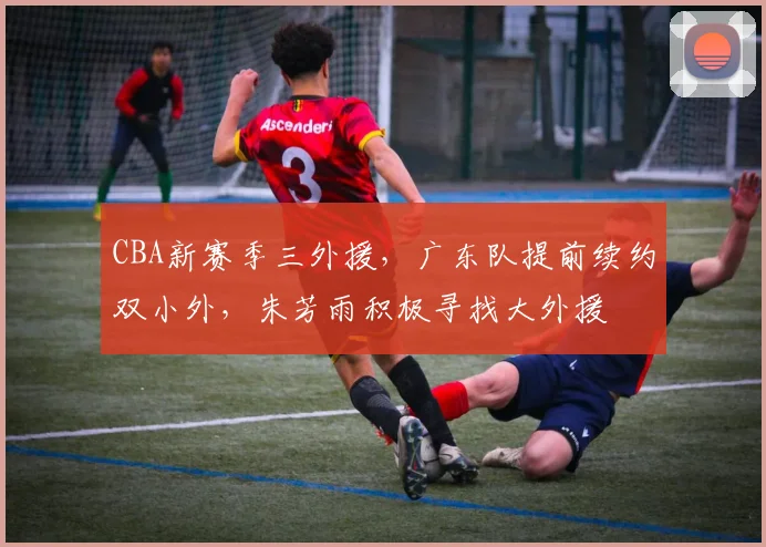 CBA新赛季三外援，广东队提前续约双小外，朱芳雨积极寻找大外援