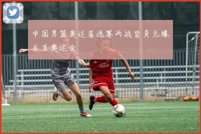 中国男篮奥运落选赛两战皆负无缘东京奥运会